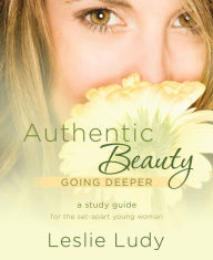 Title: Authentic Beauty, Going Deeper: A Study Guide for the Set-Apart Young Woman, Author: Leslie Ludy