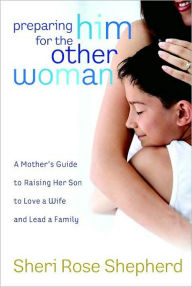 Title: Preparing Him for the Other Woman: A Mother's Guide to Raising Her Son to Love a Wife and Lead a Family, Author: Sheri Rose Shepherd