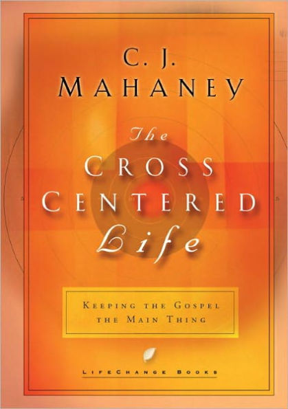 The Cross-Centered Life: Keeping the Gospel the Main Thing