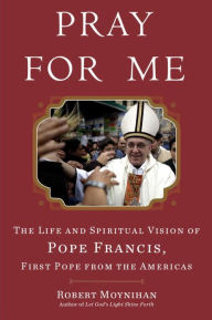 Title: Pray for Me: The Life and Spiritual Vision of Pope Francis, First Pope from the Americas, Author: Robert Moynihan