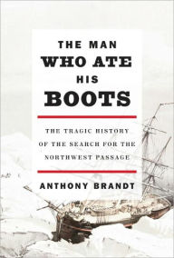 Title: The Man Who Ate His Boots: The Tragic History of the Search for the Northwest Passage, Author: Anthony Brandt