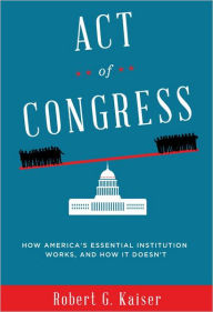 Title: Act of Congress: How America's Essential Institution Works, and How It Doesn't, Author: Robert G. Kaiser