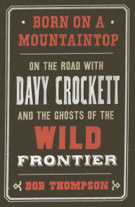 Title: Born on a Mountaintop: On the Road with Davy Crockett and the Ghosts of the Wild Frontier, Author: Bob Thompson