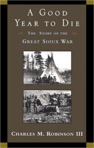 Title: A Good Year to Die: The Story of the Great Sioux War, Author: Charles M. Robinson III