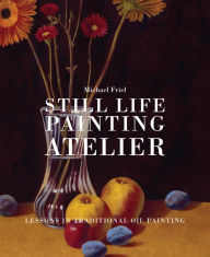 Title: Still Life Painting Atelier: An Introduction to Oil Painting, Author: Michael Friel