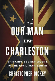Title: Our Man in Charleston: Britain's Secret Agent in the Civil War South, Author: Christopher Dickey