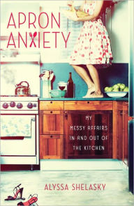 Title: Apron Anxiety: My Messy Affairs In and Out of the Kitchen, Author: Alyssa Shelasky