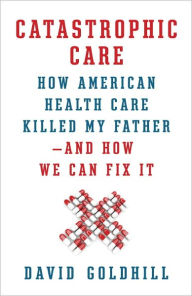 Title: Catastrophic Care: How American Health Care Killed My Father--and How We Can Fix It, Author: David Goldhill