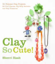 Title: Clay So Cute: 21 Polymer Clay Projects for Cool Charms, Itty-Bitty Animals, and Tiny Treasures, Author: Sherri Haab