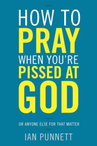 Title: How to Pray When You're Pissed at God: Or Anyone Else for That Matter, Author: Ian Punnett