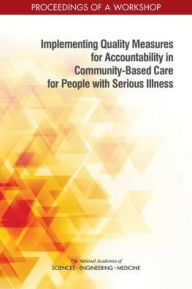 Title: Implementing Quality Measures for Accountability in Community-Based Care for People with Serious Illness: Proceedings of a Workshop, Author: National Academies of Sciences