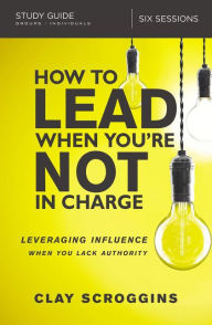 Title: How to Lead When You're Not in Charge Study Guide: Leveraging Influence When You Lack Authority, Author: Clay Scroggins