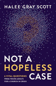 Title: Not a Hopeless Case: 6 Vital Questions from Young Adults for a Church in Crisis, Author: Halee Gray Scott