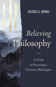 Title: Believing Philosophy: A Guide to Becoming a Christian Philosopher, Author: Dolores  G. Morris