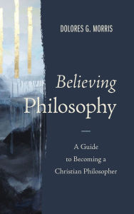 Title: Believing Philosophy: A Guide to Becoming a Christian Philosopher, Author: Dolores  G. Morris