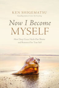 Title: Now I Become Myself: How Deep Grace Heals Our Shame and Restores Our True Self, Author: Ken Shigematsu