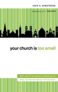 Title: Your Church Is Too Small: Why Unity in Christ's Mission Is Vital to the Future of the Church, Author: John H. Armstrong