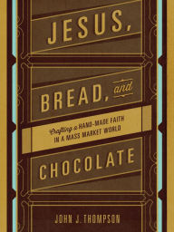 Title: Jesus, Bread, and Chocolate: Crafting a Handmade Faith in a Mass-Market World, Author: John J. Thompson