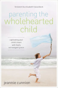 Title: Parenting the Wholehearted Child: Captivating Your Child's Heart with God's Extravagant Grace, Author: Jeannie Cunnion