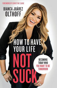 Title: How to Have Your Life Not Suck: Becoming Today Who You Want to Be Tomorrow, Author: Bianca Juarez Olthoff