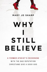 Title: Why I Still Believe: A Former Atheist's Reckoning with the Bad Reputation Christians Give a Good God, Author: Mary Jo Sharp