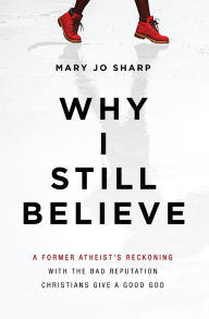 Title: Why I Still Believe: A Former Atheist's Reckoning with the Bad Reputation Christians Give a Good God, Author: Mary Jo Sharp