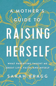 Title: A Mother's Guide to Raising Herself: What Parenting Taught Me About Life, Faith, and Myself, Author: Sarah Bragg