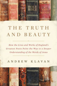 Title: The Truth and Beauty: How the Lives and Works of England's Greatest Poets Point the Way to a Deeper Understanding of the Words of Jesus, Author: Andrew Klavan