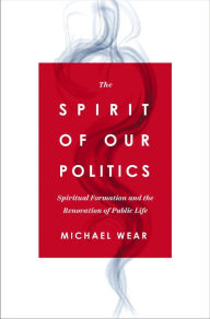 Title: The Spirit of Our Politics: Spiritual Formation and the Renovation of Public Life, Author: Michael R. Wear