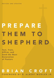 Title: Prepare Them to Shepherd: Test, Train, Affirm, and Send the Next Generation of Pastors, Author: Brian Croft