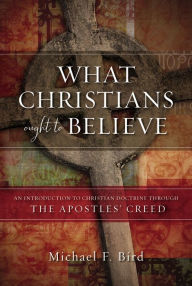 Title: What Christians Ought to Believe: An Introduction to Christian Doctrine Through the Apostles' Creed, Author: Michael F. Bird