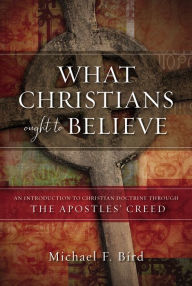 Title: What Christians Ought to Believe: An Introduction to Christian Doctrine Through the Apostles' Creed, Author: Michael F. Bird