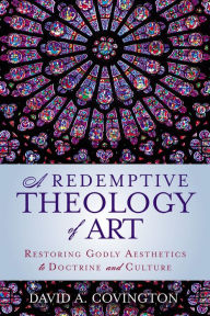 Title: A Redemptive Theology of Art: Restoring Godly Aesthetics to Doctrine and Culture, Author: David A Covington