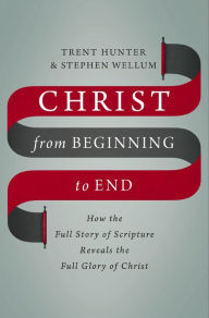 Title: Christ from Beginning to End: How the Full Story of Scripture Reveals the Full Glory of Christ, Author: Trent Hunter