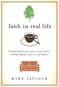 Title: Faith in Real Life: Creating Community in the Park, Coffee Shop, and Living Room, Author: Mike Tatlock