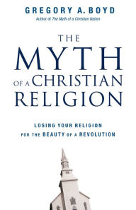 Title: The Myth of a Christian Religion: Losing Your Religion for the Beauty of a Revolution, Author: Gregory A. Boyd