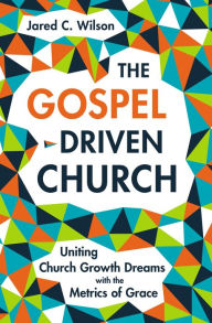 Title: The Gospel-Driven Church: Uniting Church Growth Dreams with the Metrics of Grace, Author: Jared C. Wilson