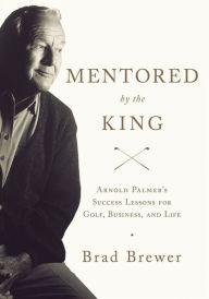 Title: Mentored by the King: Arnold Palmer's Success Lessons for Golf, Business, and Life, Author: Brad Brewer