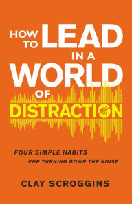 Title: How to Lead in a World of Distraction: Four Simple Habits for Turning Down the Noise, Author: Clay Scroggins