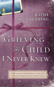 Title: Grieving the Child I Never Knew: A Devotional Companion for Comfort in the Loss of Your Unborn or Newly Born Child, Author: Kathe Wunnenberg