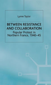 Title: Between Resistance and Collabration: Popular Protest in Northern France 1940-45, Author: L. Taylor