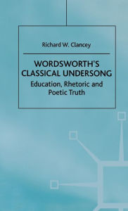 Title: Wordsworth's Classical Undersong: Education, Rhetoric and Poetic Truth, Author: Richard Clancey