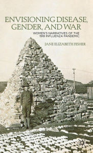 Title: Envisioning Disease, Gender, and War: Women's Narratives of the 1918 Influenza Pandemic, Author: J. Fisher