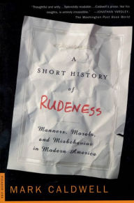 Title: A Short History of Rudeness: Manners, Morals, and Misbehavior in Modern America, Author: Mark Caldwell