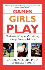 Title: Games Girls Play: Understanding and Guiding Young Female Athletes, Author: Caroline Silby Ph.D.