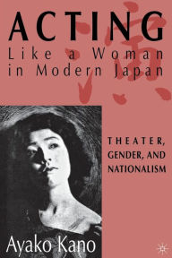 Title: Acting like a Woman in Modern Japan: Theater, Gender and Nationalism, Author: A. Kano