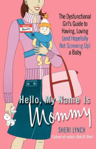 Title: Hello, My Name Is Mommy: The Dysfunctional Girl's Guide to Having, Loving (and Hopefully Not Screwing Up) a Baby, Author: Sheri Lynch