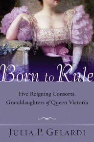 Title: Born to Rule: Five Reigning Consorts, Granddaughters of Queen Victoria, Author: Julia P. Gelardi