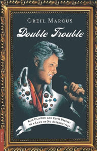 Title: Double Trouble: Bill Clinton and Elvis Presley in a Land of No Alternatives, Author: Greil Marcus