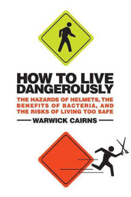 Title: How to Live Dangerously: The Hazards of Helmets, the Benefits of Bacteria, and the Risks of Living Too Safe, Author: Warwick Cairns